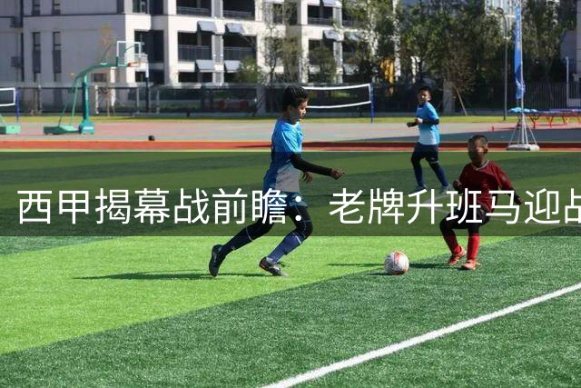 西甲揭幕战前瞻：老牌升班马迎战欧冠劲旅，实力差距下的激情对决